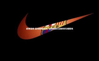 欧博官网-篮球巅峰对决，全球瞩目之战即将引爆赛场