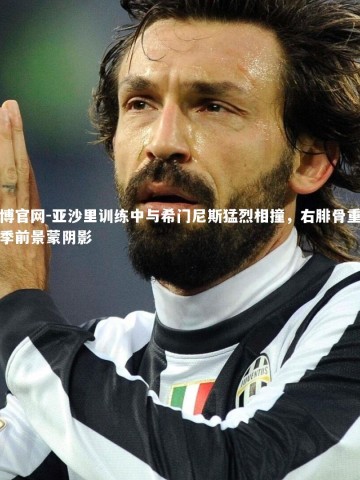 欧博官网-亚沙里训练中与希门尼斯猛烈相撞，右腓骨重伤赛季前景蒙阴影