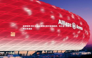 欧博官网-阿尔布吉在重要比赛中取得胜利，布尔吉·阿勒阿拉伯酒店